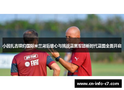 小因扎吉续约国际米兰背后雄心与挑战蓝黑军团新时代蓝图全面开启